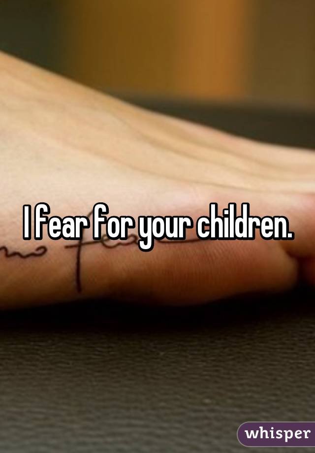 I fear for your children.