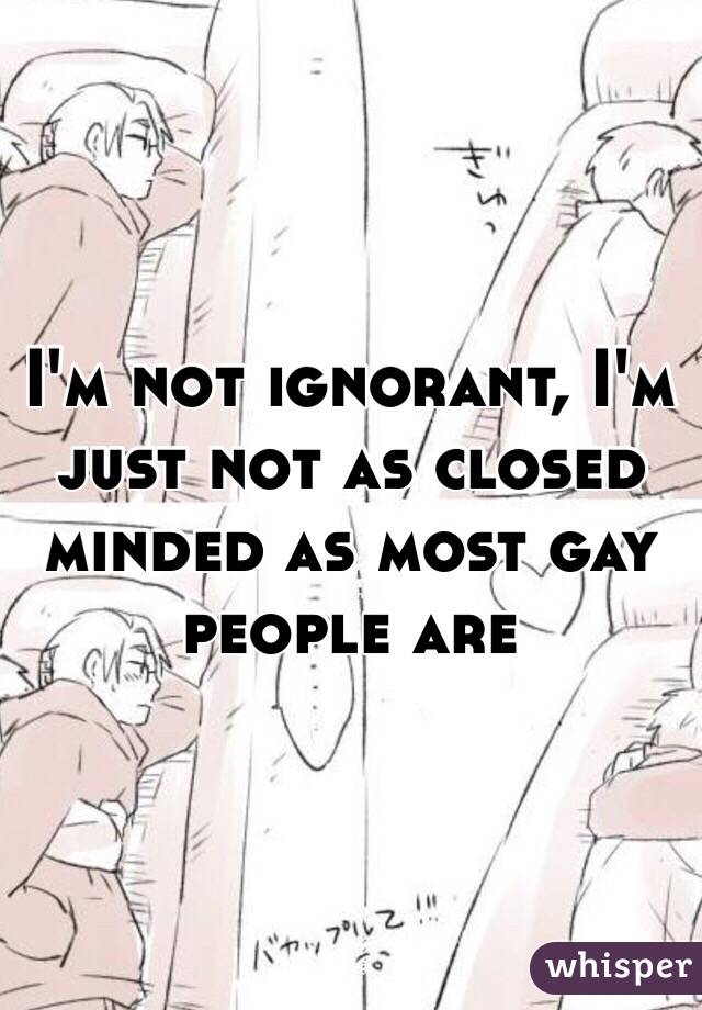 I'm not ignorant, I'm just not as closed minded as most gay people are 