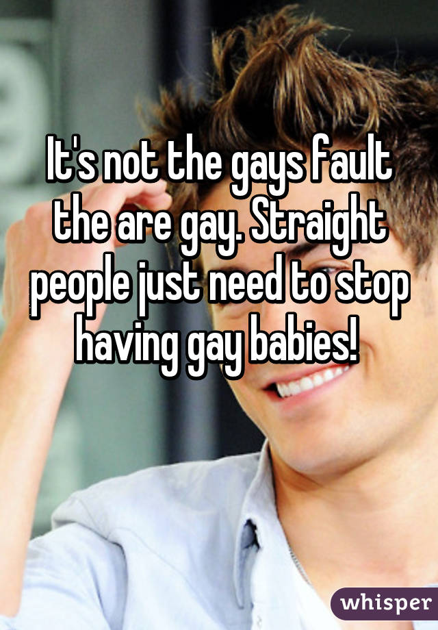 It's not the gays fault the are gay. Straight people just need to stop having gay babies! 

