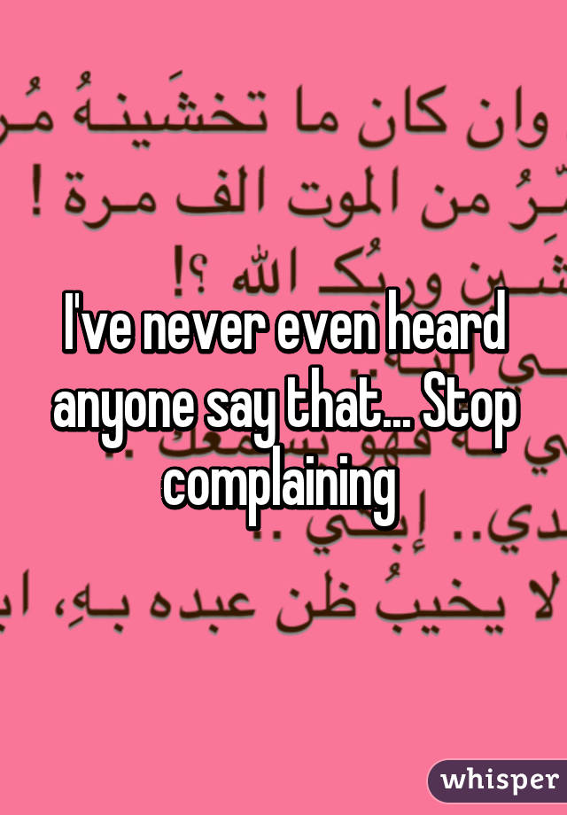 I've never even heard anyone say that... Stop complaining 