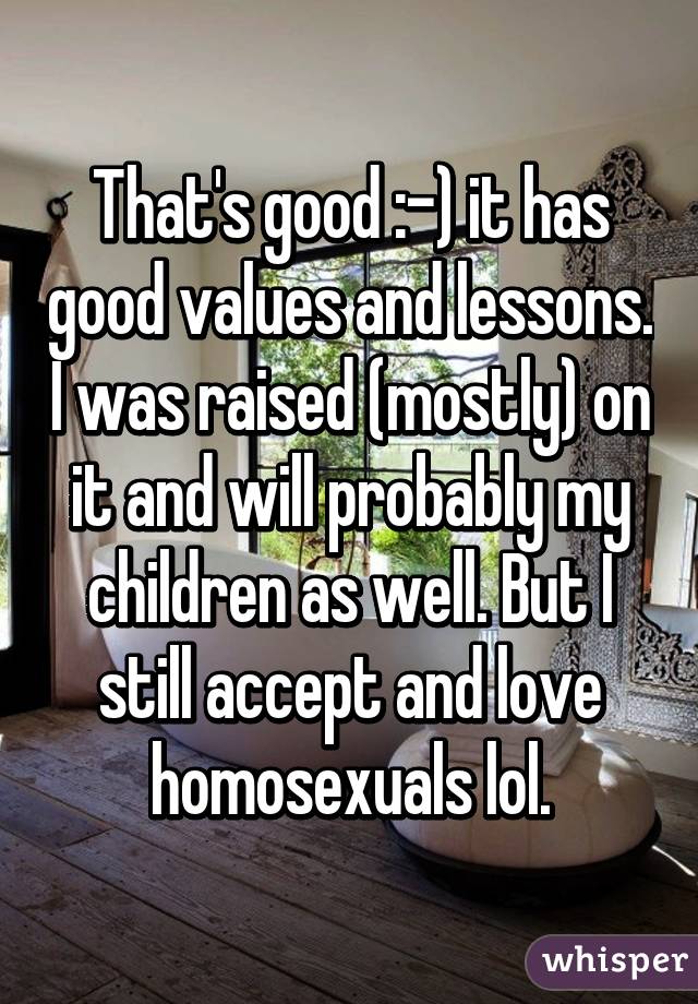 That's good :-) it has good values and lessons. I was raised (mostly) on it and will probably my children as well. But I still accept and love homosexuals lol.