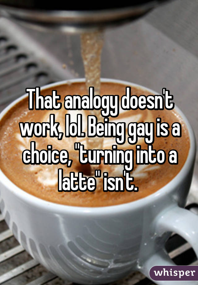 That analogy doesn't work, lol. Being gay is a choice, "turning into a latte" isn't. 