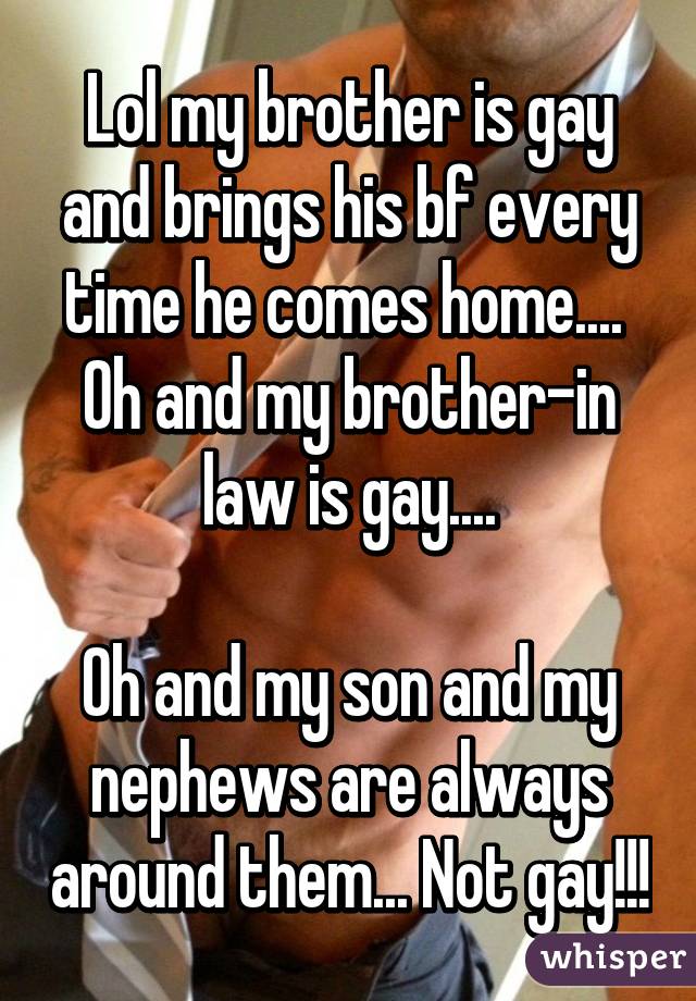 Lol my brother is gay and brings his bf every time he comes home.... 
Oh and my brother-in law is gay....

Oh and my son and my nephews are always around them... Not gay!!!