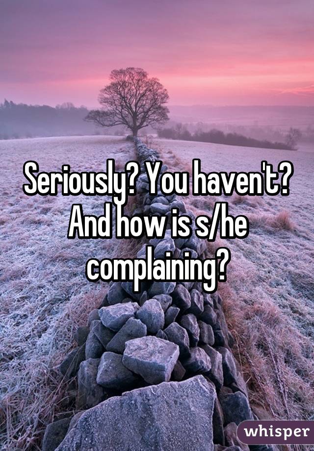 Seriously? You haven't? And how is s/he complaining?