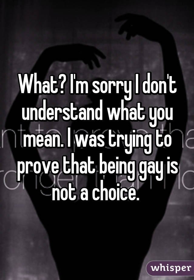 What? I'm sorry I don't understand what you mean. I was trying to prove that being gay is not a choice. 