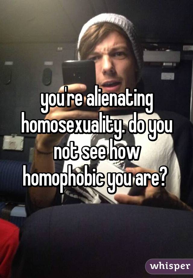 you're alienating homosexuality. do you not see how homophobic you are? 