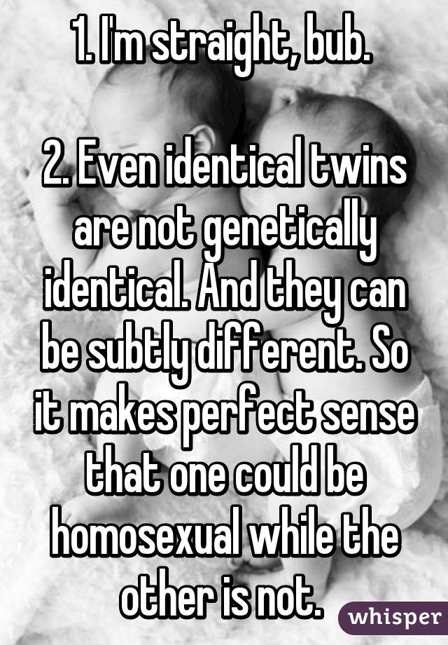 1. I'm straight, bub. 

2. Even identical twins are not genetically identical. And they can be subtly different. So it makes perfect sense that one could be homosexual while the other is not. 