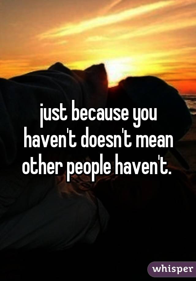 just because you haven't doesn't mean other people haven't. 