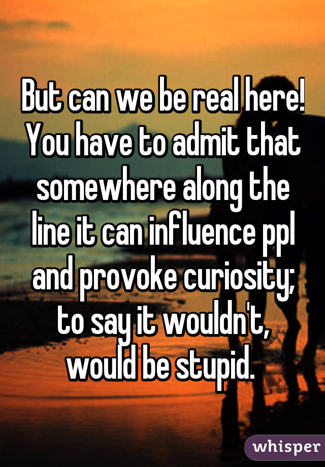 But can we be real here! You have to admit that somewhere along the line it can influence ppl and provoke curiosity; to say it wouldn't, would be stupid. 