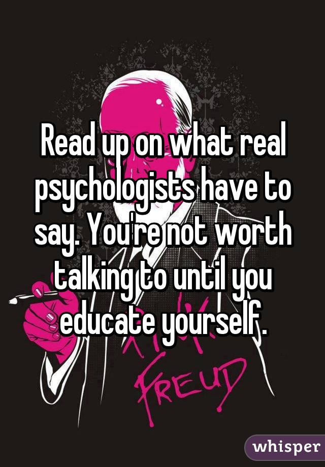 Read up on what real psychologists have to say. You're not worth talking to until you educate yourself.