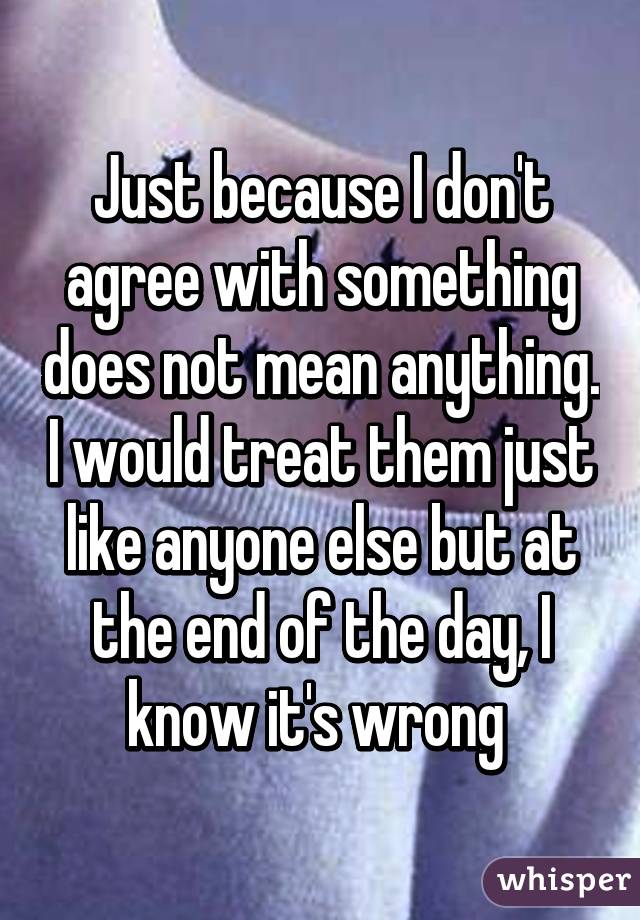 Just because I don't agree with something does not mean anything. I would treat them just like anyone else but at the end of the day, I know it's wrong 