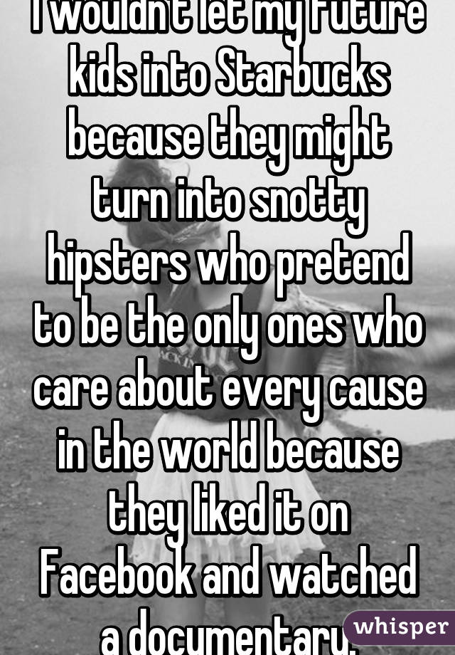 I wouldn't let my future kids into Starbucks because they might turn into snotty hipsters who pretend to be the only ones who care about every cause in the world because they liked it on Facebook and watched a documentary.