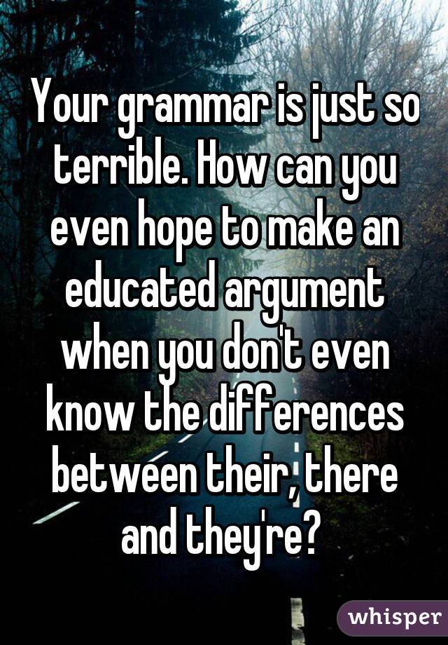 Your grammar is just so terrible. How can you even hope to make an educated argument when you don't even know the differences between their, there and they're? 