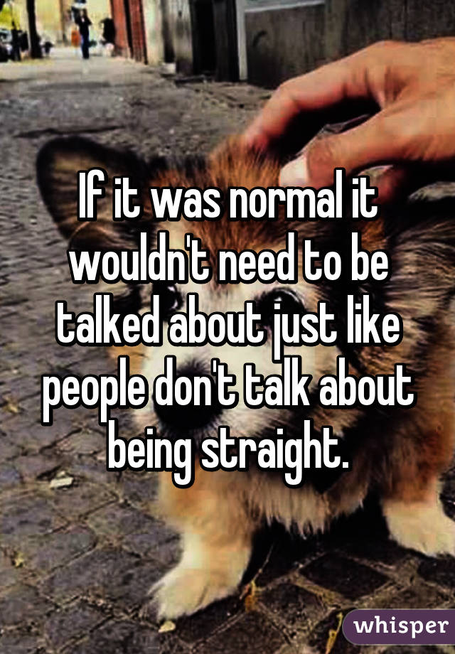 If it was normal it wouldn't need to be talked about just like people don't talk about being straight.