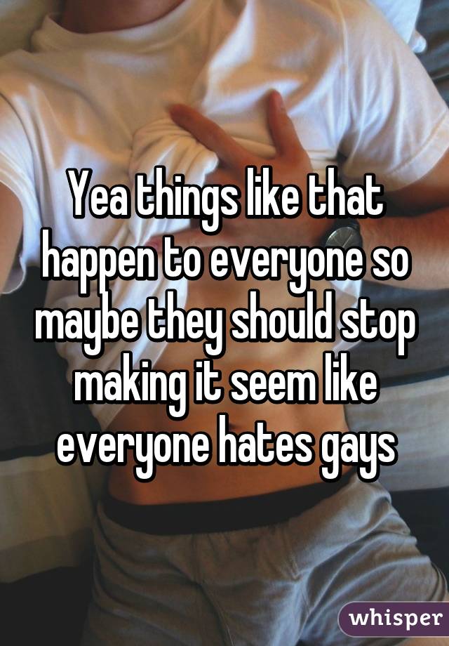 Yea things like that happen to everyone so maybe they should stop making it seem like everyone hates gays