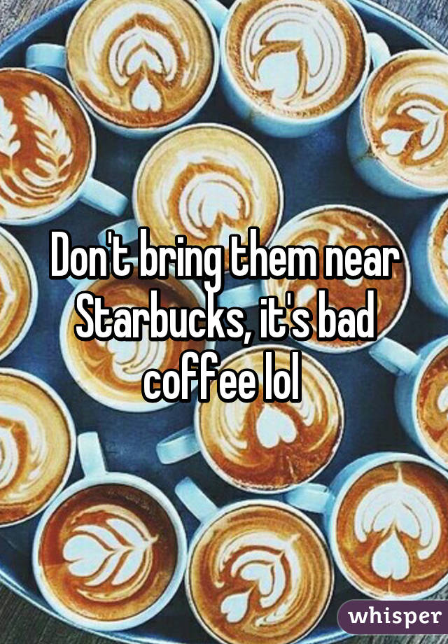 Don't bring them near Starbucks, it's bad coffee lol 