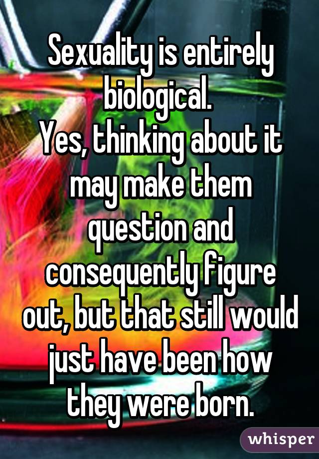 Sexuality is entirely biological. 
Yes, thinking about it may make them question and consequently figure out, but that still would just have been how they were born.