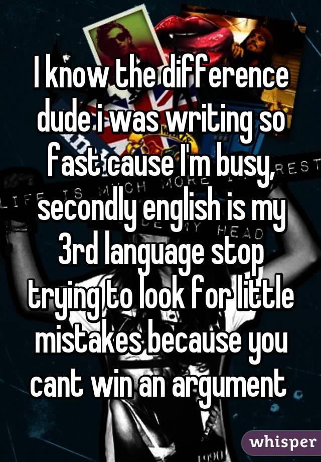 I know the difference dude i was writing so fast cause I'm busy, secondly english is my 3rd language stop trying to look for little mistakes because you cant win an argument 