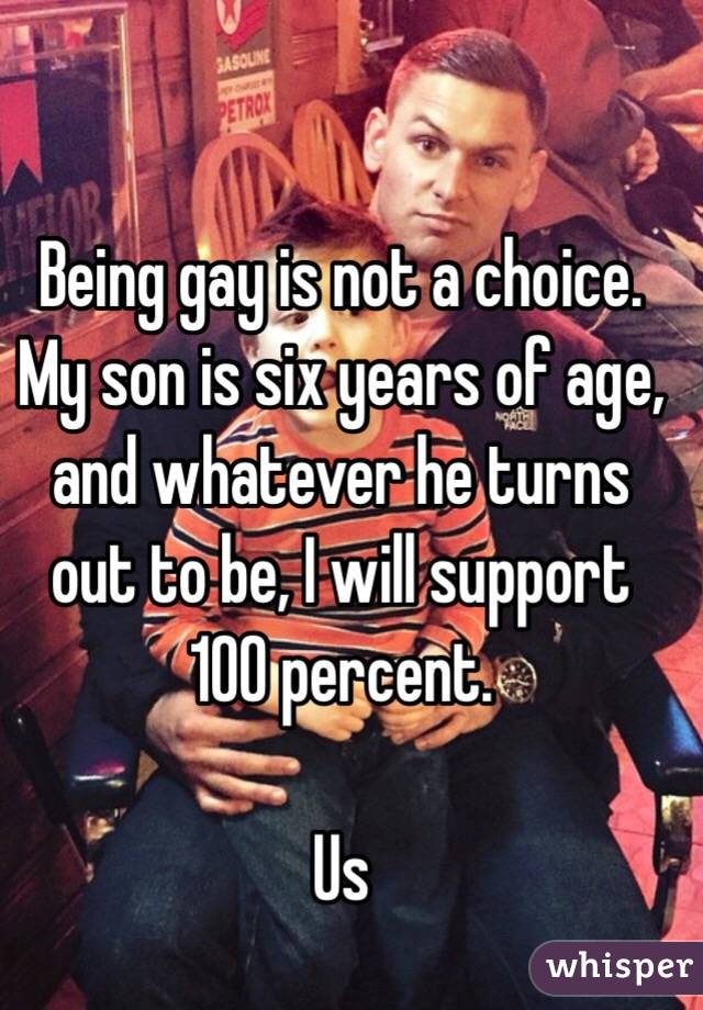 Being gay is not a choice. 
My son is six years of age, and whatever he turns out to be, I will support 100 percent. 

Us 