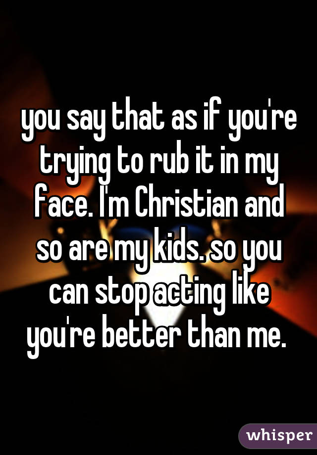 you say that as if you're trying to rub it in my face. I'm Christian and so are my kids. so you can stop acting like you're better than me. 