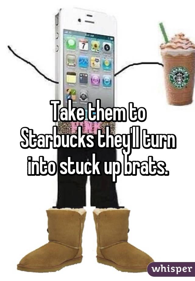 Take them to Starbucks they'll turn into stuck up brats.