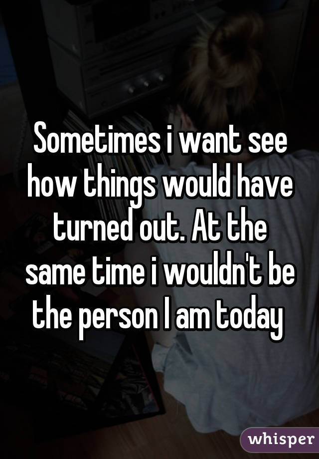 Sometimes i want see how things would have turned out. At the same time i wouldn't be the person I am today 