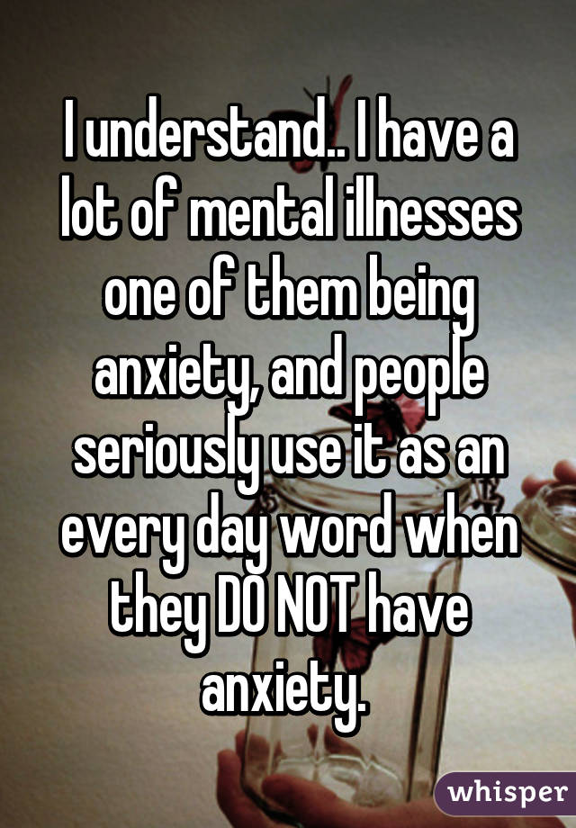 I understand.. I have a lot of mental illnesses one of them being anxiety, and people seriously use it as an every day word when they DO NOT have anxiety. 