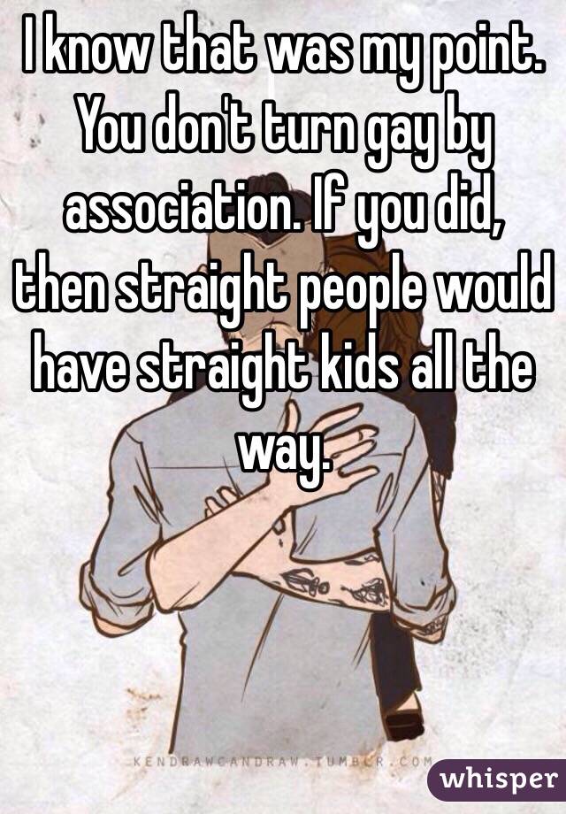 I know that was my point. You don't turn gay by association. If you did, then straight people would have straight kids all the way. 