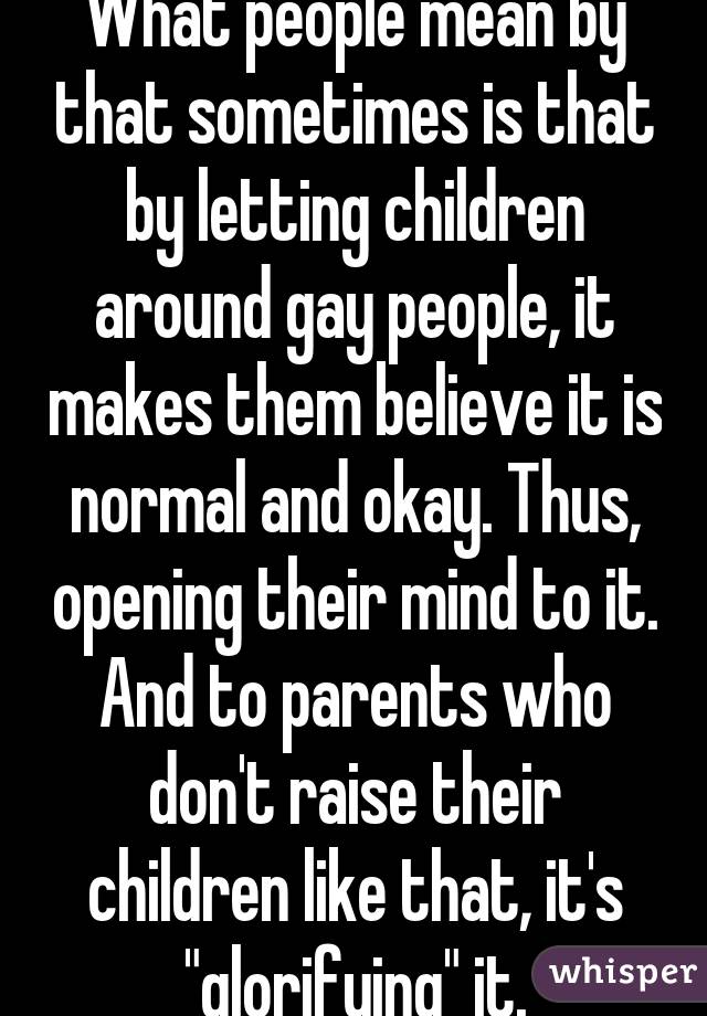 What people mean by that sometimes is that by letting children around gay people, it makes them believe it is normal and okay. Thus, opening their mind to it. And to parents who don't raise their children like that, it's "glorifying" it.