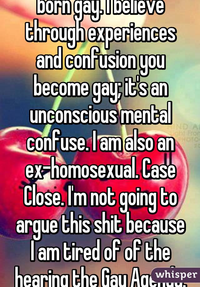 I don't believe you are born gay. I believe through experiences and confusion you become gay; it's an unconscious mental confuse. I am also an ex-homosexual. Case Close. I'm not going to argue this shit because I am tired of of the hearing the Gay Agenda. 