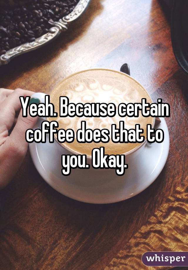 Yeah. Because certain coffee does that to you. Okay.