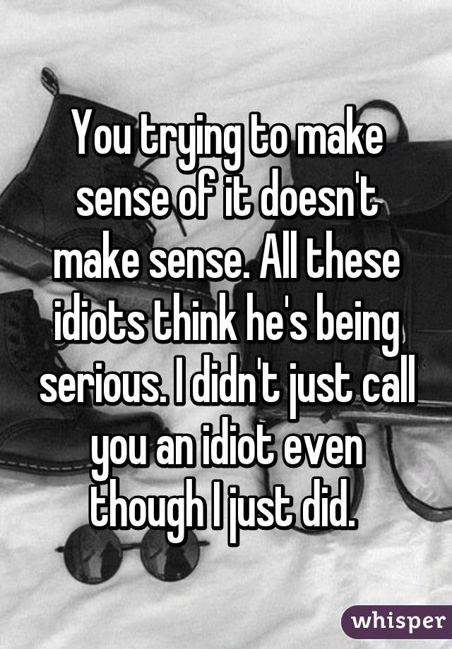 You trying to make sense of it doesn't make sense. All these idiots think he's being serious. I didn't just call you an idiot even though I just did. 