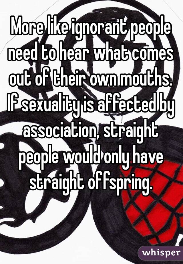 More like ignorant people need to hear what comes out of their own mouths. If sexuality is affected by association, straight people would only have straight offspring.    