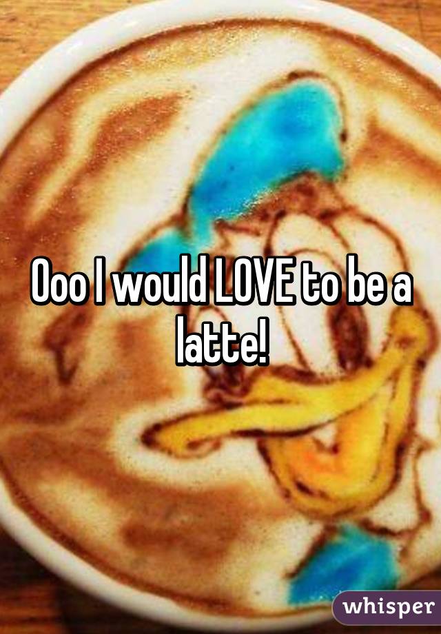 Ooo I would LOVE to be a latte!