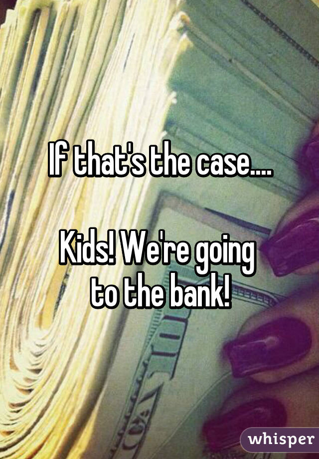 If that's the case....

Kids! We're going 
to the bank!