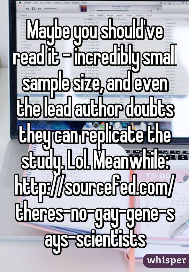 Maybe you should've read it - incredibly small sample size, and even the lead author doubts they can replicate the study. Lol. Meanwhile: http://sourcefed.com/theres-no-gay-gene-says-scientists