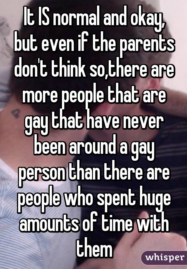 It IS normal and okay, but even if the parents don't think so,there are more people that are gay that have never been around a gay person than there are people who spent huge amounts of time with them