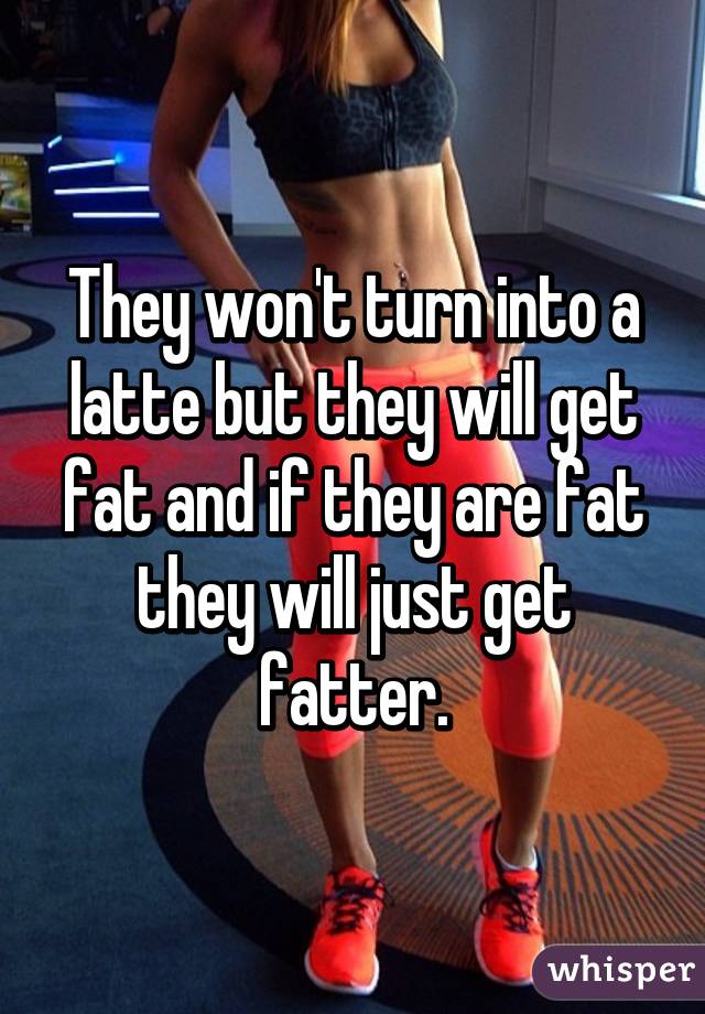 They won't turn into a latte but they will get fat and if they are fat they will just get fatter.