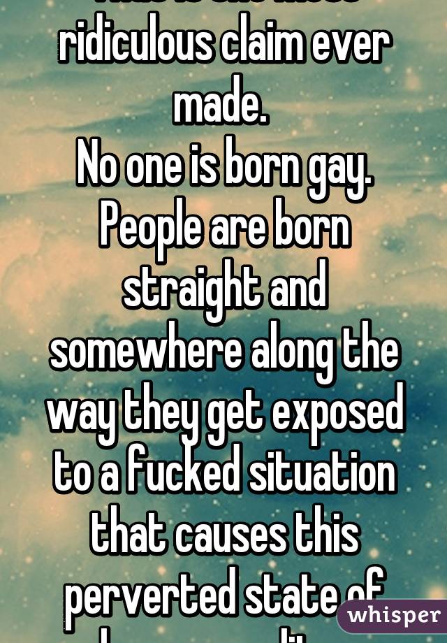 That is the most ridiculous claim ever made. 
No one is born gay. People are born straight and somewhere along the way they get exposed to a fucked situation that causes this perverted state of homosexuality. 