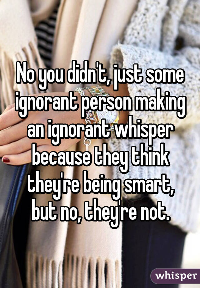 No you didn't, just some ignorant person making an ignorant whisper because they think they're being smart, but no, they're not.