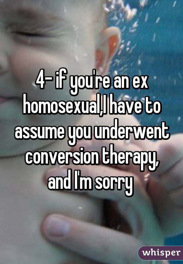 4- if you're an ex homosexual,I have to assume you underwent conversion therapy, and I'm sorry 