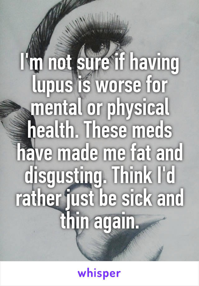 I'm not sure if having lupus is worse for mental or physical health. These meds have made me fat and disgusting. Think I'd rather just be sick and thin again.