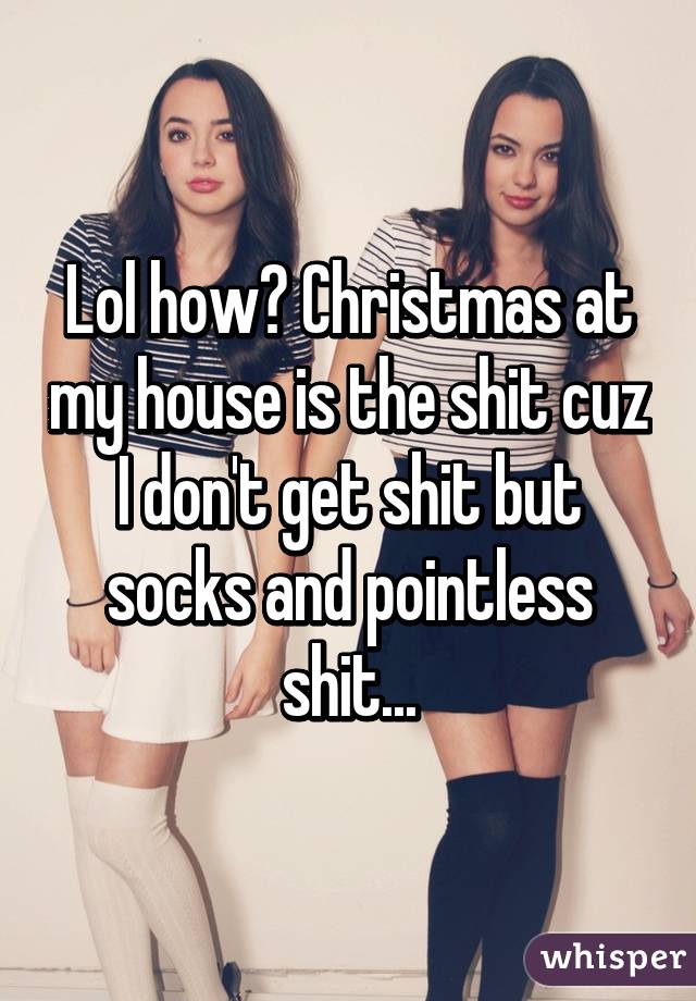 Lol how? Christmas at my house is the shit cuz I don't get shit but socks and pointless shit...