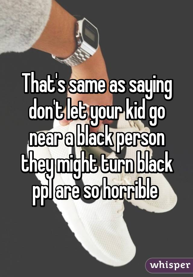 That's same as saying don't let your kid go near a black person they might turn black ppl are so horrible 