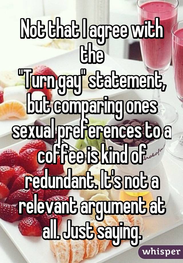 Not that I agree with the
"Turn gay" statement, but comparing ones sexual preferences to a coffee is kind of redundant. It's not a relevant argument at all. Just saying.