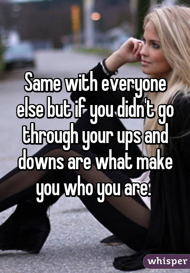 Same with everyone else but if you didn't go through your ups and downs are what make you who you are. 