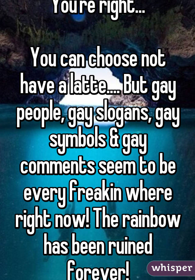 You're right...

You can choose not have a latte.... But gay people, gay slogans, gay symbols & gay comments seem to be every freakin where right now! The rainbow has been ruined forever!