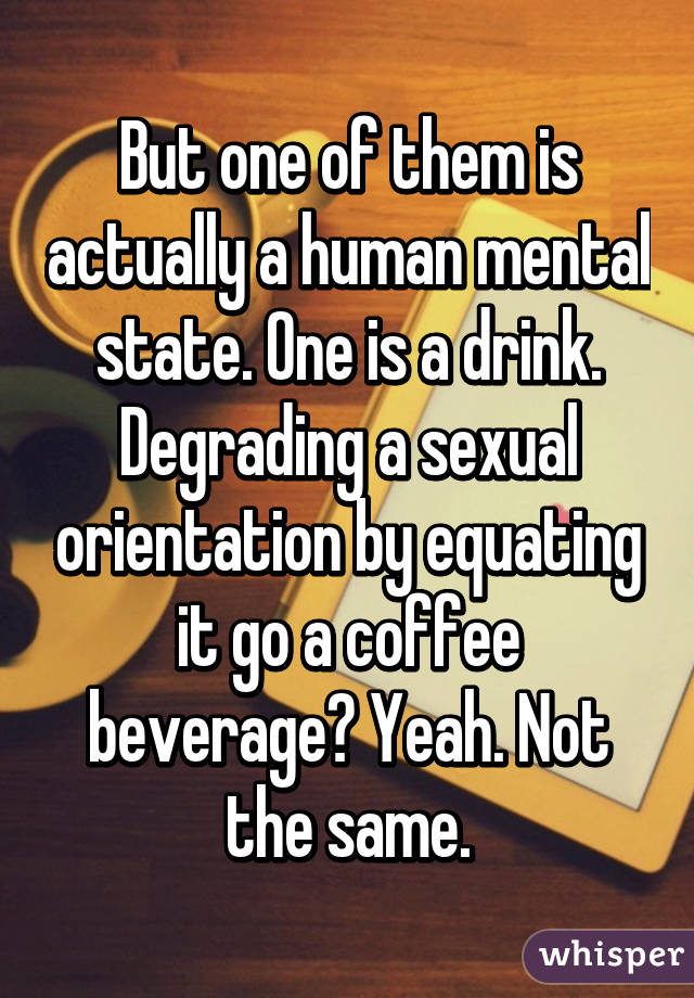 But one of them is actually a human mental state. One is a drink. Degrading a sexual orientation by equating it go a coffee beverage? Yeah. Not the same.