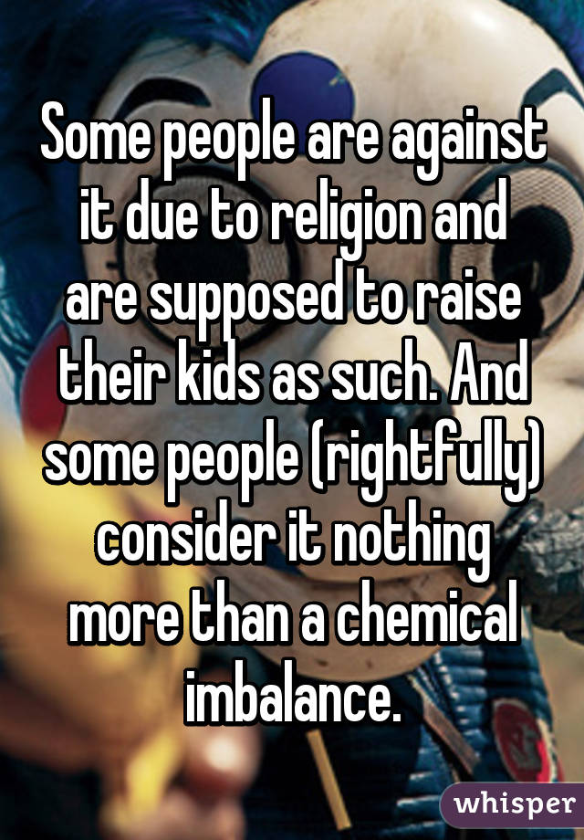 Some people are against it due to religion and are supposed to raise their kids as such. And some people (rightfully) consider it nothing more than a chemical imbalance.