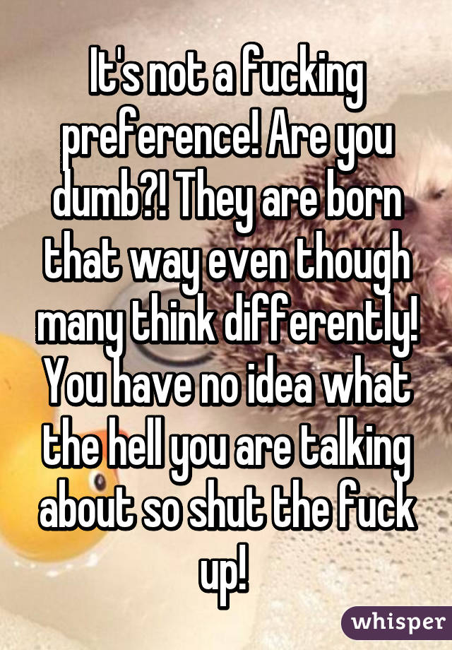 It's not a fucking preference! Are you dumb?! They are born that way even though many think differently! You have no idea what the hell you are talking about so shut the fuck up! 